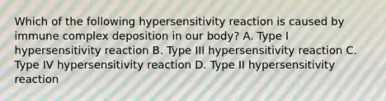 Which of the following hypersensitivity reaction is caused by immune complex deposition in our body? A. Type I hypersensitivity reaction B. Type III hypersensitivity reaction C. Type IV hypersensitivity reaction D. Type II hypersensitivity reaction