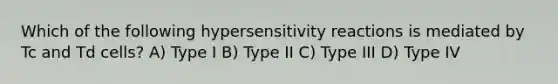 Which of the following <a href='https://www.questionai.com/knowledge/kgqY8W7tk7-hypersensitivity-reactions' class='anchor-knowledge'>hypersensitivity reactions</a> is mediated by Tc and Td cells? A) Type I B) Type II C) Type III D) Type IV