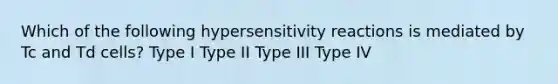 Which of the following <a href='https://www.questionai.com/knowledge/kgqY8W7tk7-hypersensitivity-reactions' class='anchor-knowledge'>hypersensitivity reactions</a> is mediated by Tc and Td cells? Type I Type II Type III Type IV