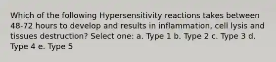 Which of the following Hypersensitivity reactions takes between 48-72 hours to develop and results in inflammation, cell lysis and tissues destruction? Select one: a. Type 1 b. Type 2 c. Type 3 d. Type 4 e. Type 5