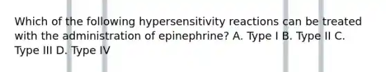 Which of the following hypersensitivity reactions can be treated with the administration of epinephrine? A. Type I B. Type II C. Type III D. Type IV