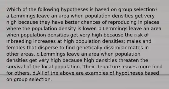 Which of the following hypotheses is based on group selection? a.Lemmings leave an area when population densities get very high because they have better chances of reproducing in places where the population density is lower. b.Lemmings leave an area when population densities get very high because the risk of inbreeding increases at high population densities; males and females that disperse to find genetically dissimilar mates in other areas. c.Lemmings leave an area when population densities get very high because high densities threaten the survival of the local population. Their departure leaves more food for others. d.All of the above are examples of hypotheses based on group selection.