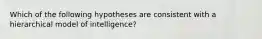 Which of the following hypotheses are consistent with a hierarchical model of intelligence?