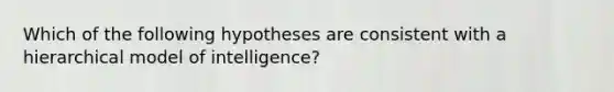 Which of the following hypotheses are consistent with a hierarchical model of intelligence?