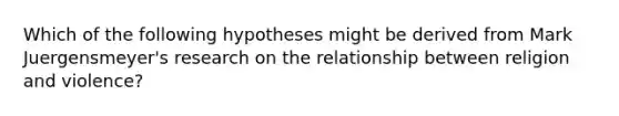 Which of the following hypotheses might be derived from Mark Juergensmeyer's research on the relationship between religion and violence?