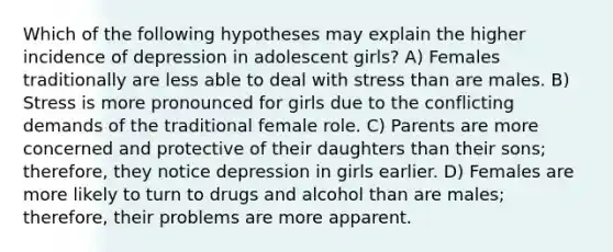 Which of the following hypotheses may explain the higher incidence of depression in adolescent girls? A) Females traditionally are less able to deal with stress than are males. B) Stress is more pronounced for girls due to the conflicting demands of the traditional female role. C) Parents are more concerned and protective of their daughters than their sons; therefore, they notice depression in girls earlier. D) Females are more likely to turn to drugs and alcohol than are males; therefore, their problems are more apparent.