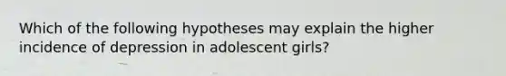 Which of the following hypotheses may explain the higher incidence of depression in adolescent girls?