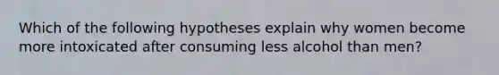 Which of the following hypotheses explain why women become more intoxicated after consuming less alcohol than men?