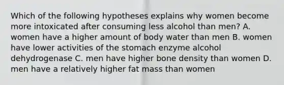 Which of the following hypotheses explains why women become more intoxicated after consuming less alcohol than men? A. women have a higher amount of body water than men B. women have lower activities of the stomach enzyme alcohol dehydrogenase C. men have higher bone density than women D. men have a relatively higher fat mass than women