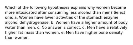 Which of the following hypotheses explains why women become more intoxicated after consuming less alcohol than men? Select one: a. Women have lower activities of the stomach enzyme alcohol dehydrogenase. b. Women have a higher amount of body water than men. c. No answer is correct. d. Men have a relatively higher fat mass than women. e. Men have higher bone density than women.