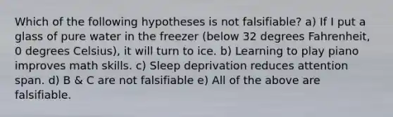 Which of the following hypotheses is not falsifiable? a) If I put a glass of pure water in the freezer (below 32 degrees Fahrenheit, 0 degrees Celsius), it will turn to ice. b) Learning to play piano improves math skills. c) Sleep deprivation reduces attention span. d) B & C are not falsifiable e) All of the above are falsifiable.