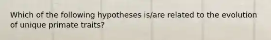 Which of the following hypotheses is/are related to the evolution of unique primate traits?