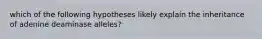 which of the following hypotheses likely explain the inheritance of adenine deaminase alleles?