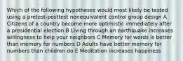 Which of the following hypotheses would most likely be tested using a pretest-posttest nonequivalent control group design A Citizens of a country become more optimistic immediately after a presidential election B Living through an earthquake increases willingness to help your neighbors C Memory for words is better than memory for numbers D Adults have better memory for numbers than children do E Meditation increases happiness