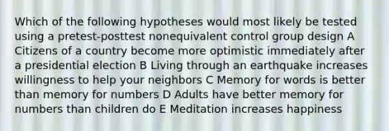 Which of the following hypotheses would most likely be tested using a pretest-posttest nonequivalent control group design A Citizens of a country become more optimistic immediately after a presidential election B Living through an earthquake increases willingness to help your neighbors C Memory for words is better than memory for numbers D Adults have better memory for numbers than children do E Meditation increases happiness