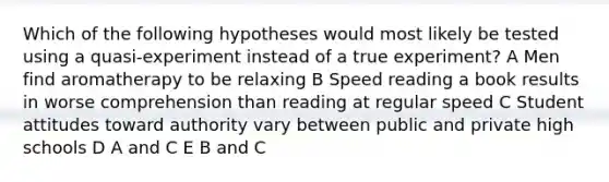 Which of the following hypotheses would most likely be tested using a quasi-experiment instead of a true experiment? A Men find aromatherapy to be relaxing B Speed reading a book results in worse comprehension than reading at regular speed C Student attitudes toward authority vary between public and private high schools D A and C E B and C