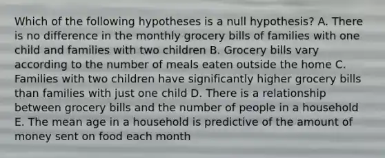 Which of the following hypotheses is a null hypothesis? A. There is no difference in the monthly grocery bills of families with one child and families with two children B. Grocery bills vary according to the number of meals eaten outside the home C. Families with two children have significantly higher grocery bills than families with just one child D. There is a relationship between grocery bills and the number of people in a household E. The mean age in a household is predictive of the amount of money sent on food each month