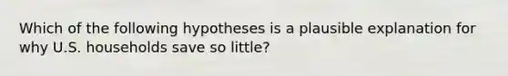 Which of the following hypotheses is a plausible explanation for why U.S. households save so little?