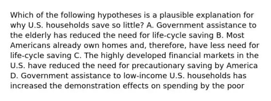 Which of the following hypotheses is a plausible explanation for why U.S. households save so little? A. Government assistance to the elderly has reduced the need for life-cycle saving B. Most Americans already own homes and, therefore, have less need for life-cycle saving C. The highly developed financial markets in the U.S. have reduced the need for precautionary saving by America D. Government assistance to low-income U.S. households has increased the demonstration effects on spending by the poor