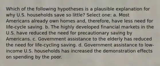 Which of the following hypotheses is a plausible explanation for why U.S. households save so little? Select one: a. Most Americans already own homes and, therefore, have less need for life-cycle saving. b. The highly developed financial markets in the U.S. have reduced the need for precautionary saving by Americans. c. Government assistance to the elderly has reduced the need for life-cycling saving. d. Government assistance to low-income U.S. households has increased the demonstration effects on spending by the poor.