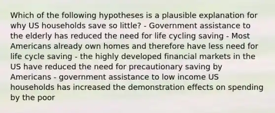 Which of the following hypotheses is a plausible explanation for why US households save so little? - Government assistance to the elderly has reduced the need for life cycling saving - Most Americans already own homes and therefore have less need for life cycle saving - the highly developed financial markets in the US have reduced the need for precautionary saving by Americans - government assistance to low income US households has increased the demonstration effects on spending by the poor