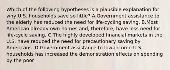 Which of the following hypotheses is a plausible explanation for why U.S. households save so little? A.Government assistance to the elderly has reduced the need for life-cycling saving. B.Most American already own homes and, therefore, have less need for life-cycle saving. C.The highly developed financial markets in the U.S. have reduced the need for precautionary saving by Americans. D.Government assistance to low-income U.S. households has increased the demonstration effects on spending by the poor