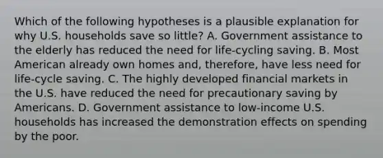 Which of the following hypotheses is a plausible explanation for why U.S. households save so little? A. Government assistance to the elderly has reduced the need for life-cycling saving. B. Most American already own homes and, therefore, have less need for life-cycle saving. C. The highly developed financial markets in the U.S. have reduced the need for precautionary saving by Americans. D. Government assistance to low-income U.S. households has increased the demonstration effects on spending by the poor.