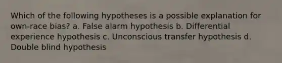 Which of the following hypotheses is a possible explanation for own-race bias? a. False alarm hypothesis b. Differential experience hypothesis c. Unconscious transfer hypothesis d. Double blind hypothesis