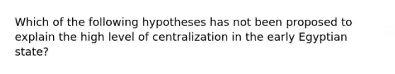 Which of the following hypotheses has not been proposed to explain the high level of centralization in the early Egyptian state?