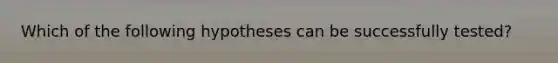 Which of the following hypotheses can be successfully tested?