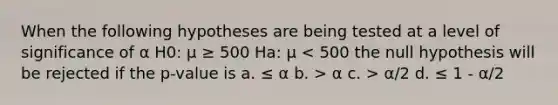 When the following hypotheses are being tested at a level of significance of α H0: μ ≥ 500 Ha: μ α c. > α/2 d. ≤ 1 - α/2