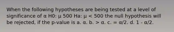 When the following hypotheses are being tested at a level of significance of α H0: μ 500 Ha: μ α. c. = α/2. d. 1 - α/2.