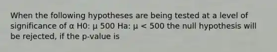 When the following hypotheses are being tested at a level of significance of α H0: μ 500 Ha: μ < 500 the null hypothesis will be rejected, if the p-value is