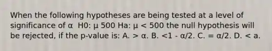 When the following hypotheses are being tested at a level of significance of α ​ H0: μ 500 Ha: μ α. B. <1 - α/2. C. = α/2. D. < a.