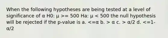 When the following hypotheses are being tested at a level of significance of α H0: μ >= 500 Ha: μ α c. > α/2 d. <=1-α/2