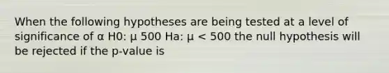 When the following hypotheses are being tested at a level of significance of α H0: μ 500 Ha: μ < 500 the null hypothesis will be rejected if the p-value is