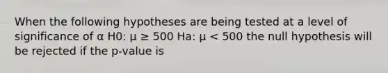 When the following hypotheses are being tested at a level of significance of α H0: μ ≥ 500 Ha: μ < 500 the null hypothesis will be rejected if the p-value is