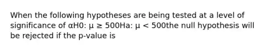 When the following hypotheses are being tested at a level of significance of αH0: μ ≥ 500Ha: μ < 500the null hypothesis will be rejected if the p-value is