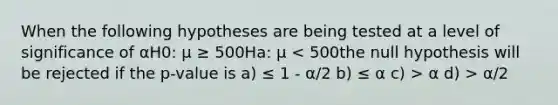 When the following hypotheses are being tested at a level of significance of αH0: μ ≥ 500Ha: μ α d) > α/2