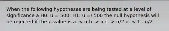 When the following hypotheses are being tested at a level of significance a H0: u = 500; H1: u =/ 500 the null hypothesis will be rejected if the p-value is a. α c. > α/2 d. < 1 - α/2