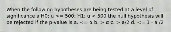 When the following hypotheses are being tested at a level of significance a H0: u >= 500; H1: u α c. > a/2 d. <= 1 - a /2