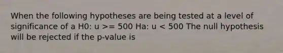 When the following hypotheses are being tested at a level of significance of a H0: u >= 500 Ha: u < 500 The null hypothesis will be rejected if the p-value is