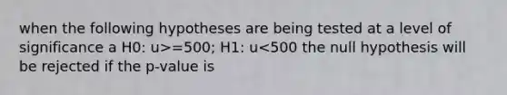 when the following hypotheses are being tested at a level of significance a H0: u>=500; H1: u<500 the null hypothesis will be rejected if the p-value is