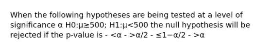 When the following hypotheses are being tested at a level of significance α H0:μ≥500; H1:μ α/2 - ≤1−α/2 - >α