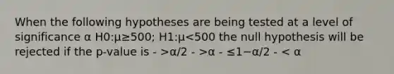 When the following hypotheses are being tested at a level of significance α H0:μ≥500; H1:μ α/2 - >α - ≤1−α/2 - < α