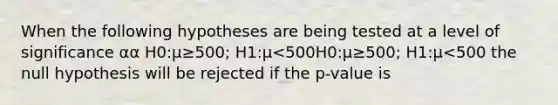 When the following hypotheses are being tested at a level of significance αα H0:μ≥500; H1:μ<500H0:μ≥500; H1:μ<500 the null hypothesis will be rejected if the p-value is