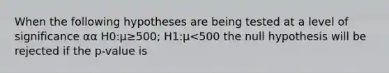 When the following hypotheses are being tested at a level of significance αα H0:μ≥500; H1:μ<500 the null hypothesis will be rejected if the p-value is