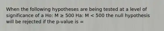 When the following hypotheses are being tested at a level of significance of a Ho: M ≥ 500 Ha: M < 500 the null hypothesis will be rejected if the p-value is =