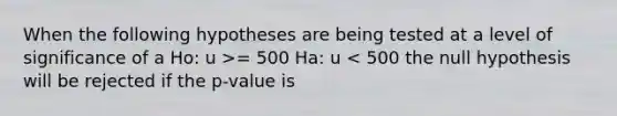 When the following hypotheses are being tested at a level of significance of a Ho: u >= 500 Ha: u < 500 the null hypothesis will be rejected if the p-value is