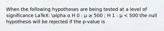 When the following hypotheses are being tested at a level of significance LaTeX: alpha α H 0 : μ ≥ 500 ; H 1 : μ < 500 the null hypothesis will be rejected if the p-value is